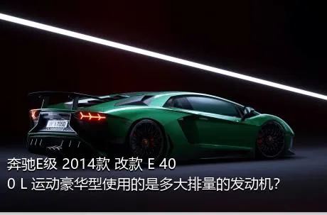奔驰E级 2014款 改款 E 400 L 运动豪华型使用的是多大排量的发动机？