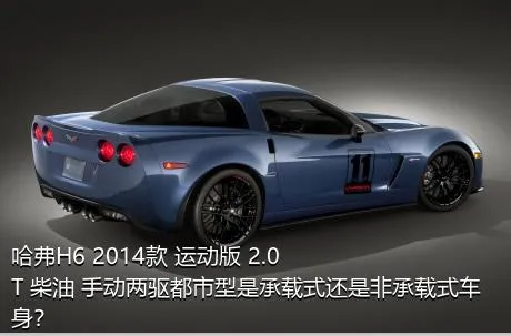 哈弗H6 2014款 运动版 2.0T 柴油 手动两驱都市型是承载式还是非承载式车身？