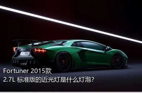 Fortuner 2015款 2.7L 标准版的近光灯是什么灯泡？