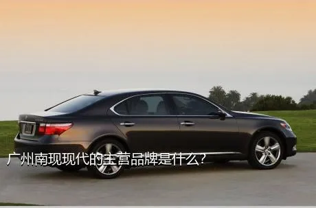广州南现现代的主营品牌是什么？