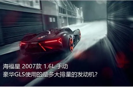 海福星 2007款 1.6L 手动豪华GLS使用的是多大排量的发动机？