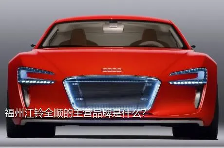 福州江铃全顺的主营品牌是什么？