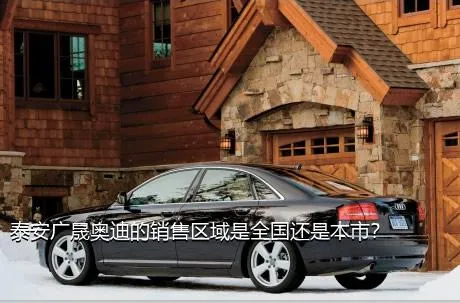 泰安广晟奥迪的销售区域是全国还是本市？