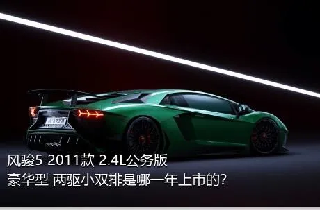 风骏5 2011款 2.4L公务版 豪华型 两驱小双排是哪一年上市的？