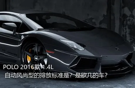 POLO 2016款 1.4L 自动风尚型的排放标准是？是欧几的车？