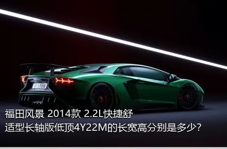 福田风景 2014款 2.2L快捷舒适型长轴版低顶4Y22M的长宽高分别是多少？