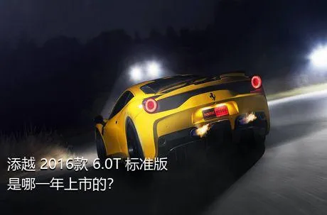 添越 2016款 6.0T 标准版是哪一年上市的？