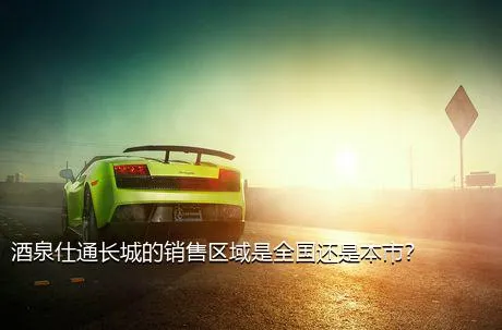酒泉仕通长城的销售区域是全国还是本市？