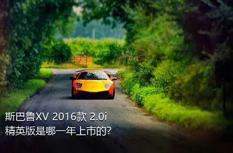 斯巴鲁XV 2016款 2.0i 精英版是哪一年上市的？