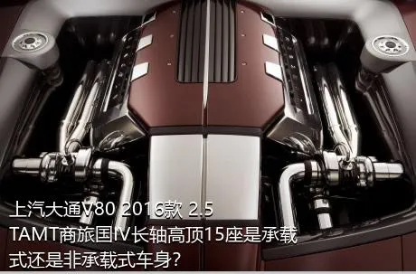 上汽大通V80 2016款 2.5TAMT商旅国IV长轴高顶15座是承载式还是非承载式车身？