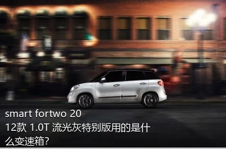 smart fortwo 2012款 1.0T 流光灰特别版用的是什么变速箱？