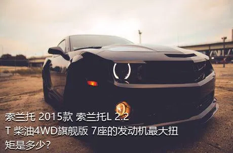 索兰托 2015款 索兰托L 2.2T 柴油4WD旗舰版 7座的发动机最大扭矩是多少？