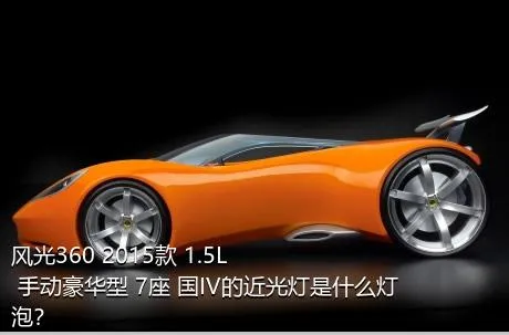 风光360 2015款 1.5L 手动豪华型 7座 国IV的近光灯是什么灯泡？
