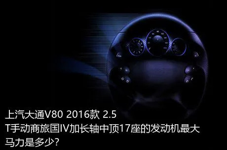 上汽大通V80 2016款 2.5T手动商旅国IV加长轴中顶17座的发动机最大马力是多少？