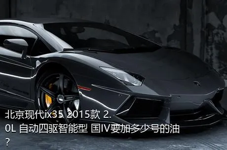 北京现代ix35 2015款 2.0L 自动四驱智能型 国IV要加多少号的油？