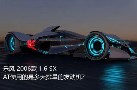 乐风 2006款 1.6 SX AT使用的是多大排量的发动机？