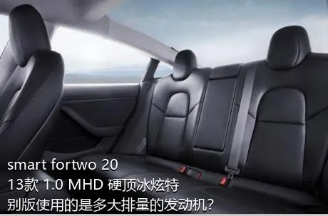 smart fortwo 2013款 1.0 MHD 硬顶冰炫特别版使用的是多大排量的发动机？