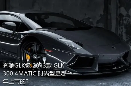 奔驰GLK级 2013款 GLK 300 4MATIC 时尚型是哪一年上市的？