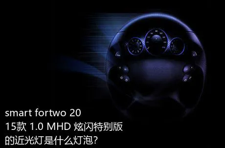 smart fortwo 2015款 1.0 MHD 炫闪特别版的近光灯是什么灯泡？