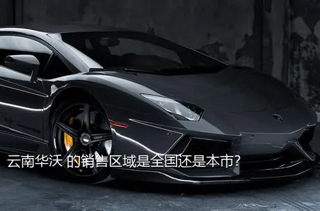 云南华沃 的销售区域是全国还是本市？
