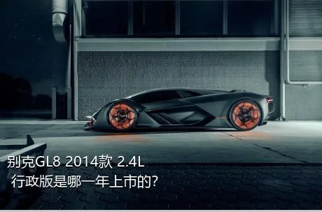 别克GL8 2014款 2.4L 行政版是哪一年上市的？