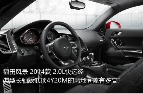福田风景 2014款 2.0L快运经典型长轴版低顶4Y20M的离地间隙有多高？