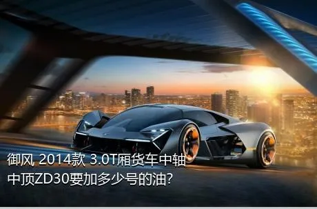 御风 2014款 3.0T厢货车中轴中顶ZD30要加多少号的油？