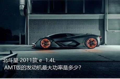 北斗星 2011款 e  1.4L AMT版的发动机最大功率是多少？