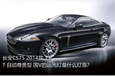 长安CS75 2014款 1.8T 自动尊贵型 国V的远光灯是什么灯泡？
