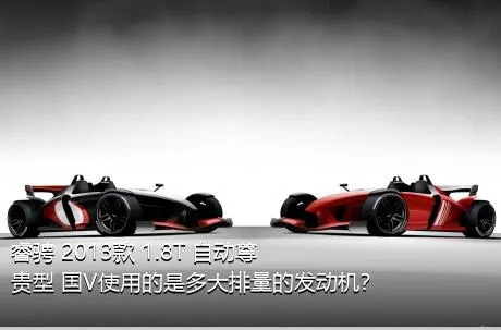 睿骋 2013款 1.8T 自动尊贵型 国V使用的是多大排量的发动机？