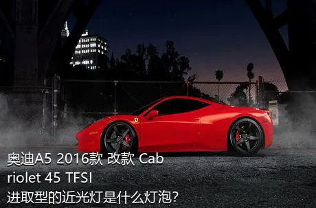 奥迪A5 2016款 改款 Cabriolet 45 TFSI 进取型的近光灯是什么灯泡？