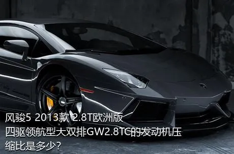 风骏5 2013款 2.8T欧洲版 四驱领航型大双排GW2.8TC的发动机压缩比是多少？