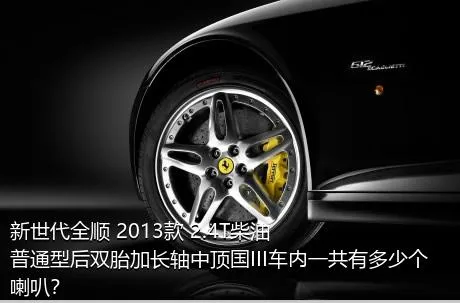 新世代全顺 2013款 2.4T柴油普通型后双胎加长轴中顶国III车内一共有多少个喇叭？