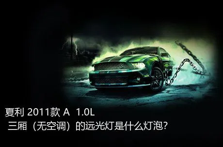 夏利 2011款 A+ 1.0L 三厢（无空调）的远光灯是什么灯泡？