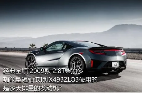 经典全顺 2009款 2.8T柴油多功能型短轴低顶JX493ZLQ3使用的是多大排量的发动机？