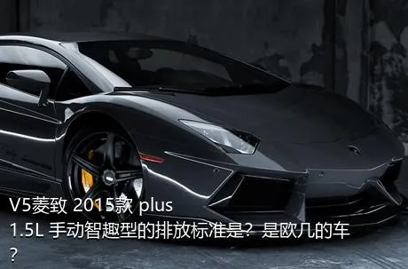 V5菱致 2015款 plus 1.5L 手动智趣型的排放标准是？是欧几的车？
