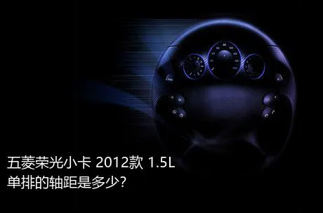 五菱荣光小卡 2012款 1.5L 单排的轴距是多少？