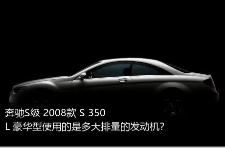奔驰S级 2008款 S 350 L 豪华型使用的是多大排量的发动机？