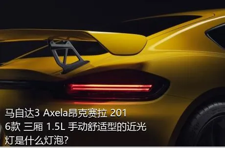 马自达3 Axela昂克赛拉 2016款 三厢 1.5L 手动舒适型的近光灯是什么灯泡？