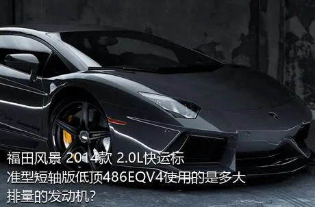 福田风景 2014款 2.0L快运标准型短轴版低顶486EQV4使用的是多大排量的发动机？