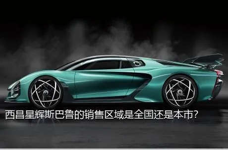 西昌星辉斯巴鲁的销售区域是全国还是本市？