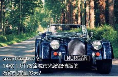 smart fortwo 2014款 1.0T 敞篷城市光波激情版的发动机排量多大？