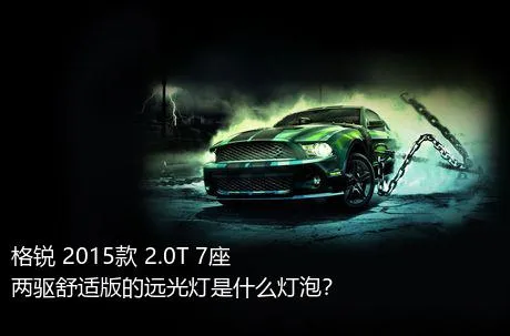 格锐 2015款 2.0T 7座两驱舒适版的远光灯是什么灯泡？