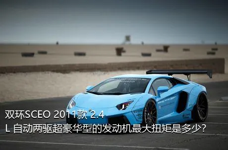 双环SCEO 2011款 2.4L 自动两驱超豪华型的发动机最大扭矩是多少？