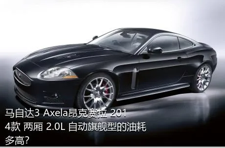 马自达3 Axela昂克赛拉 2014款 两厢 2.0L 自动旗舰型的油耗多高？