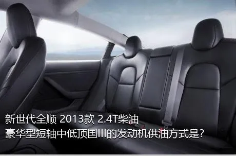 新世代全顺 2013款 2.4T柴油豪华型短轴中低顶国III的发动机供油方式是？