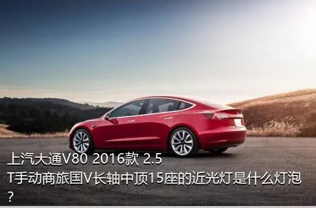 上汽大通V80 2016款 2.5T手动商旅国V长轴中顶15座的近光灯是什么灯泡？