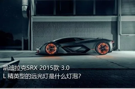 凯迪拉克SRX 2015款 3.0L 精英型的远光灯是什么灯泡？