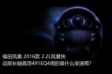 福田风景 2016款 2.2L风景快运版长轴高顶491EQ4用的是什么变速箱？