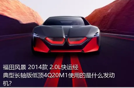 福田风景 2014款 2.0L快运经典型长轴版低顶4Q20M1使用的是什么发动机？